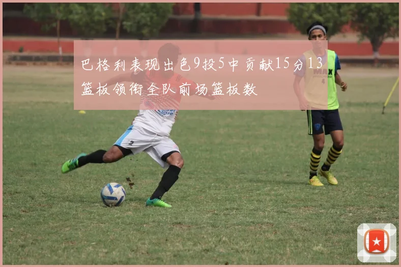 巴格利表现出色9投5中贡献15分13篮板领衔全队前场篮板数
