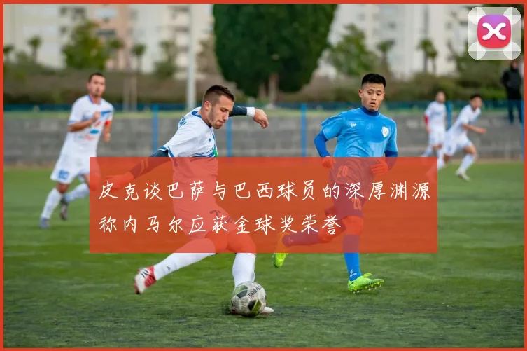 皮克谈巴萨与巴西球员的深厚渊源称内马尔应获金球奖荣誉