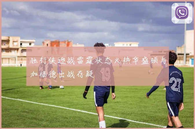 独行侠迎战雷霆状态火热华盛顿与加福德出战存疑
