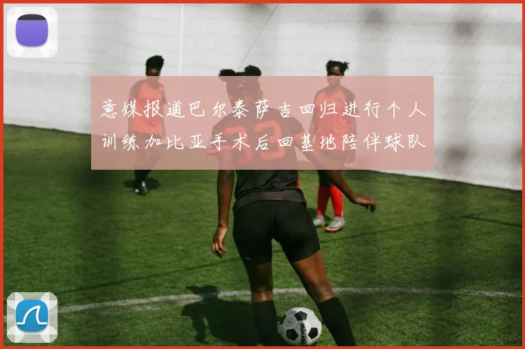 意媒报道巴尔泰萨吉回归进行个人训练加比亚手术后回基地陪伴球队恢复状态
