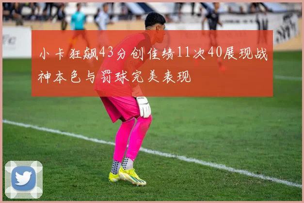 小卡狂飙43分创佳绩11次40展现战神本色与罚球完美表现