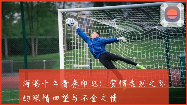 海港十年青春印记：贺惯告别之际的深情回望与不舍之情