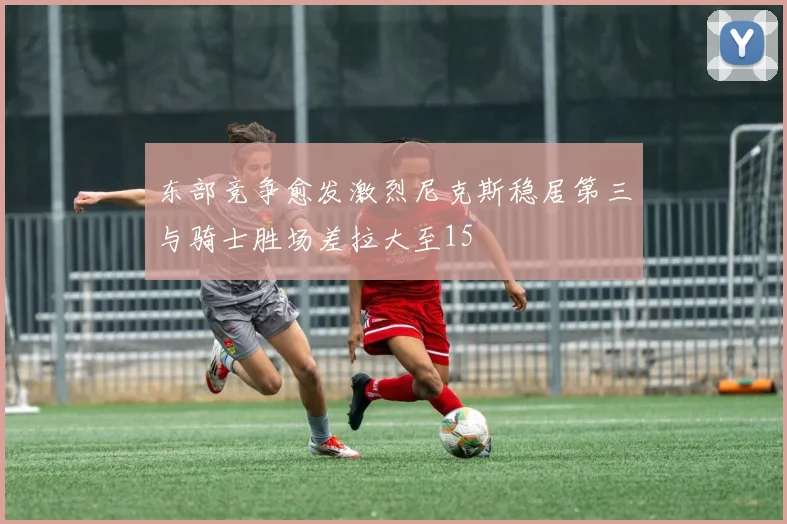 东部竞争愈发激烈尼克斯稳居第三与骑士胜场差拉大至15