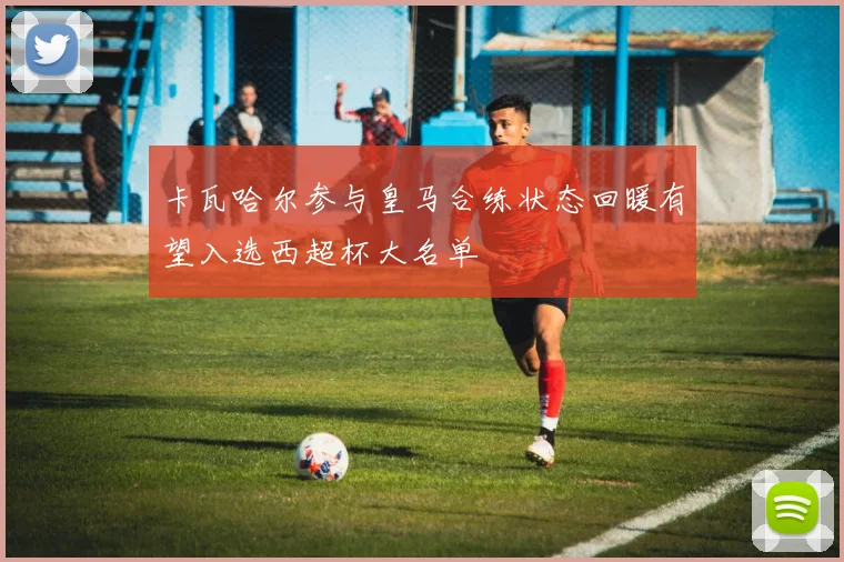 卡瓦哈尔参与皇马合练状态回暖有望入选西超杯大名单