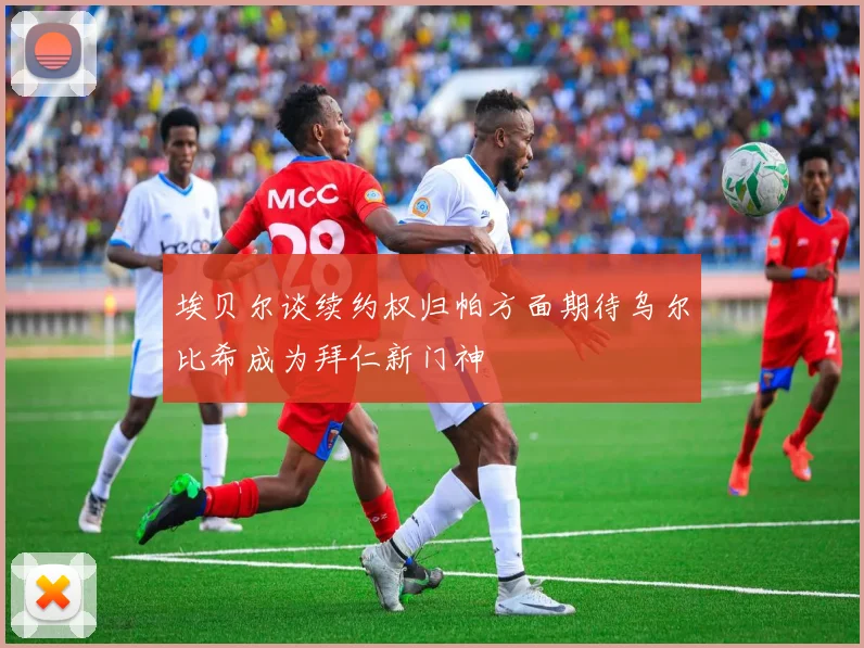 埃贝尔谈续约权归帕方面期待乌尔比希成为拜仁新门神