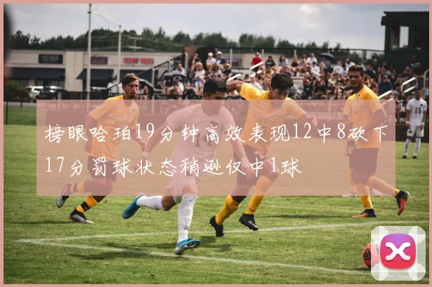 榜眼哈珀19分钟高效表现12中8砍下17分罚球状态稍逊仅中1球