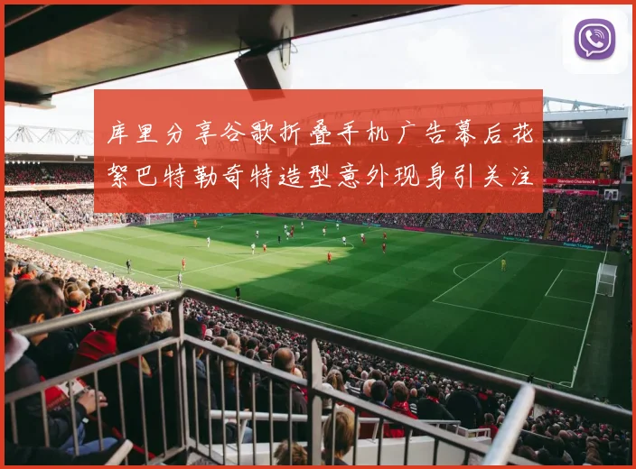 库里分享谷歌折叠手机广告幕后花絮巴特勒奇特造型意外现身引关注
