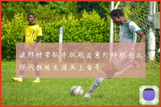 波耶特带队夺双冠后意外辞职全北现代教练生涯画上句号