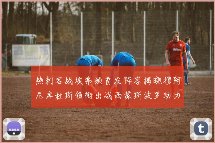 热刺客战埃弗顿首发阵容揭晓穆阿尼库杜斯领衔出战西蒙斯波罗助力