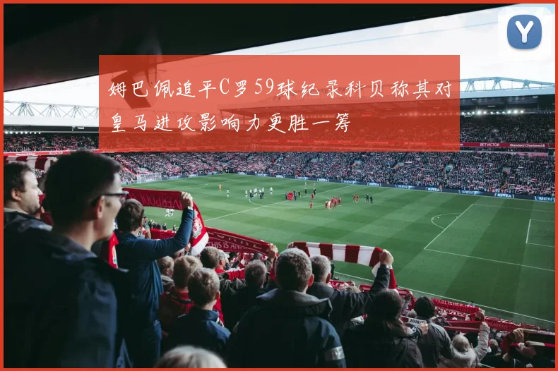 姆巴佩追平C罗59球纪录科贝称其对皇马进攻影响力更胜一筹