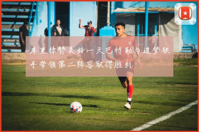 库里称赞美好一天巴特勒与追梦联手带领第二阵容取得胜利