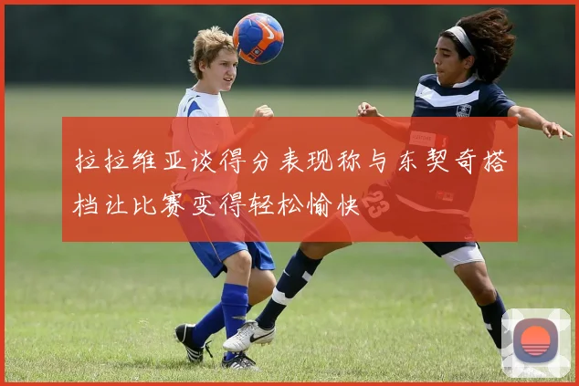拉拉维亚谈得分表现称与东契奇搭档让比赛变得轻松愉快