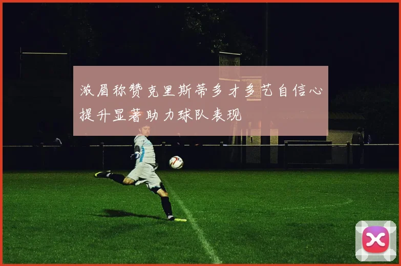 浓眉称赞克里斯蒂多才多艺自信心提升显著助力球队表现