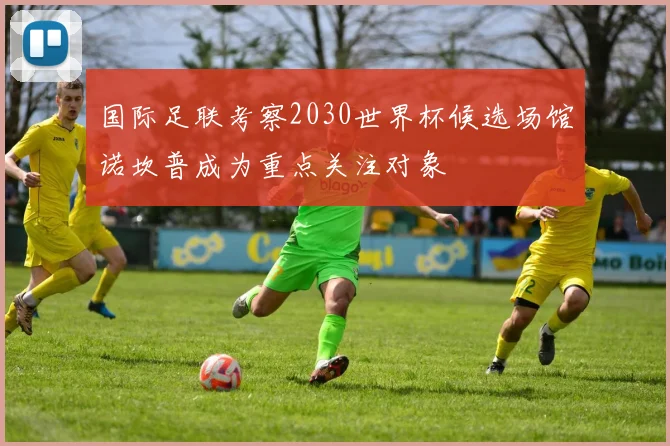 国际足联考察2030世界杯候选场馆诺坎普成为重点关注对象