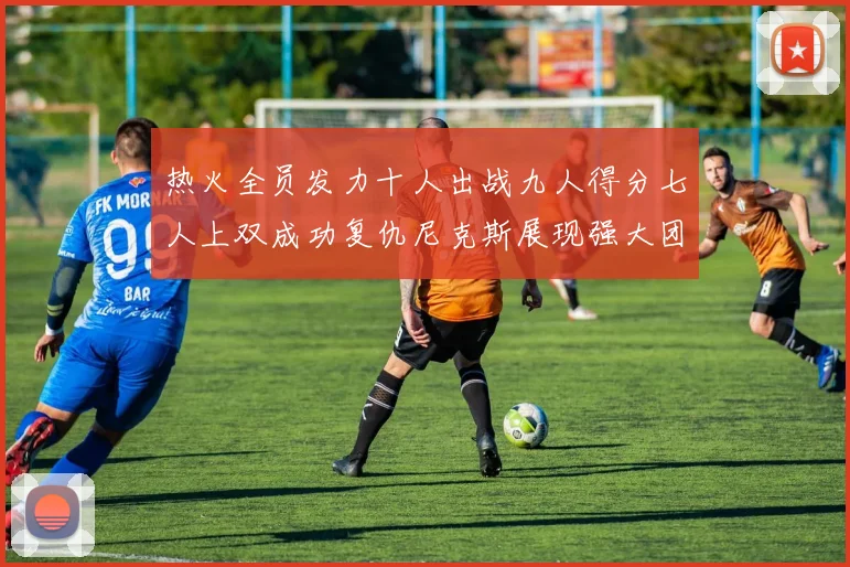 热火全员发力十人出战九人得分七人上双成功复仇尼克斯展现强大团队实力