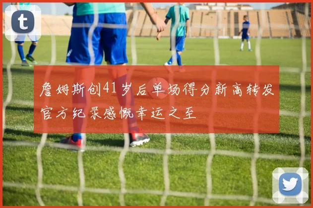 詹姆斯创41岁后单场得分新高转发官方纪录感慨幸运之至
