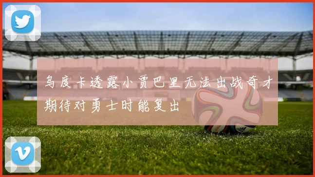 乌度卡透露小贾巴里无法出战奇才期待对勇士时能复出