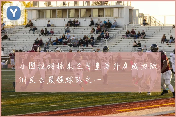 小图拉姆称米兰与皇马并肩成为欧洲反击最强球队之一