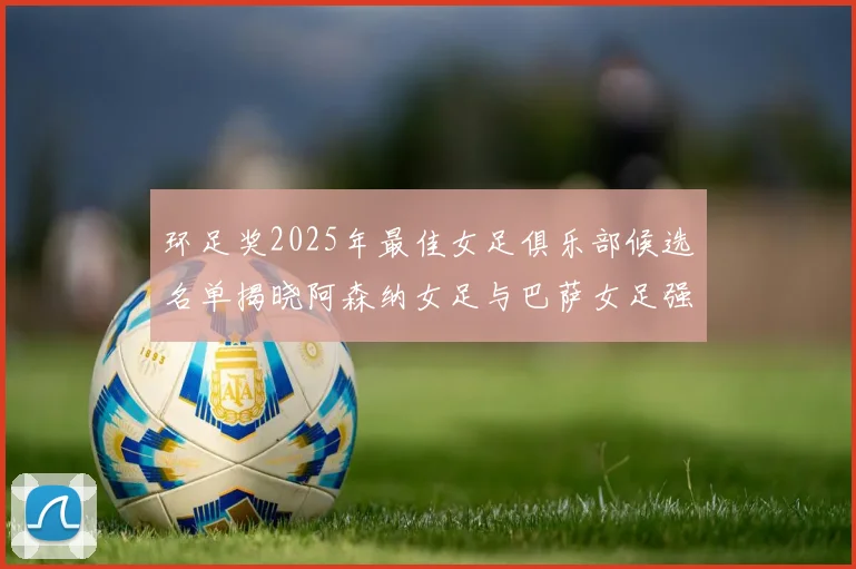 环足奖2025年最佳女足俱乐部候选名单揭晓阿森纳女足与巴萨女足强势领衔