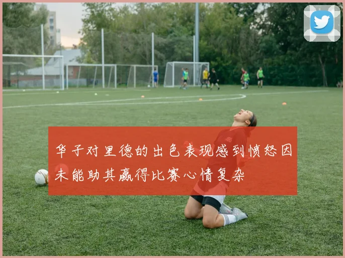 华子对里德的出色表现感到愤怒因未能助其赢得比赛心情复杂