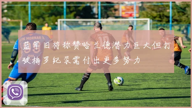 蓝军旧将称赞哈兰德潜力巨大但打破梅罗纪录需付出更多努力