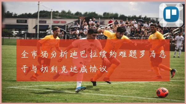 全市场分析迪巴拉续约难题罗马急于与切利克达成协议