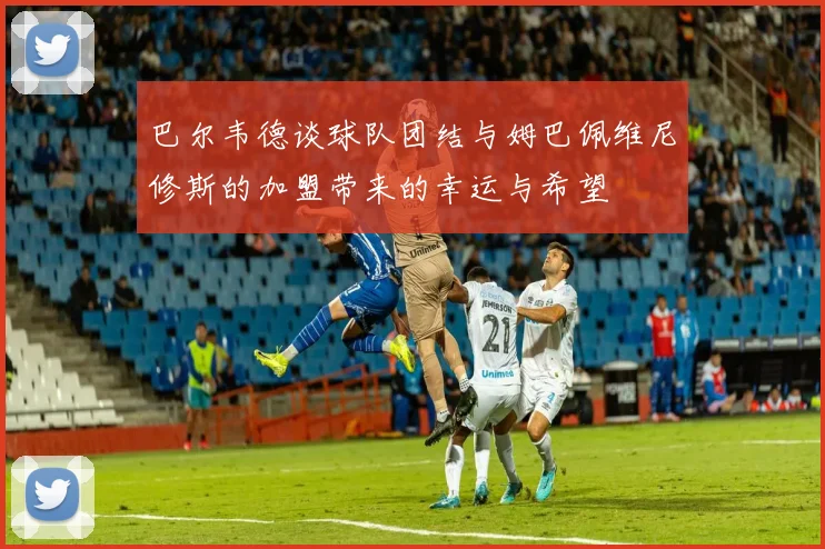 巴尔韦德谈球队团结与姆巴佩维尼修斯的加盟带来的幸运与希望