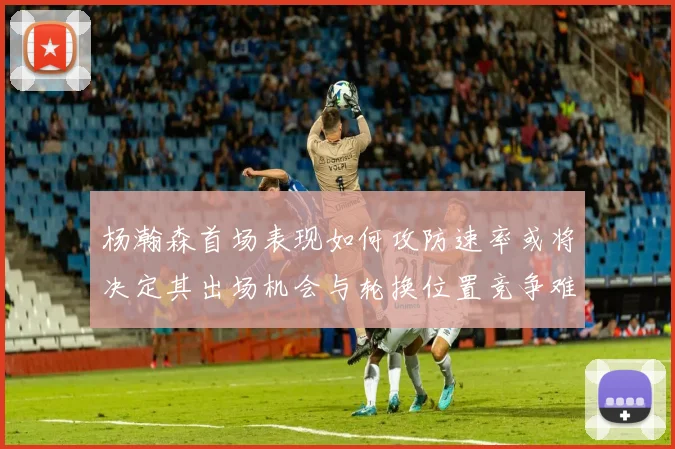 杨瀚森首场表现如何攻防速率或将决定其出场机会与轮换位置竞争难度