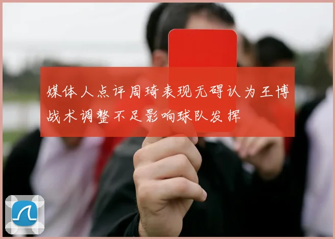 媒体人点评周琦表现无碍认为王博战术调整不足影响球队发挥