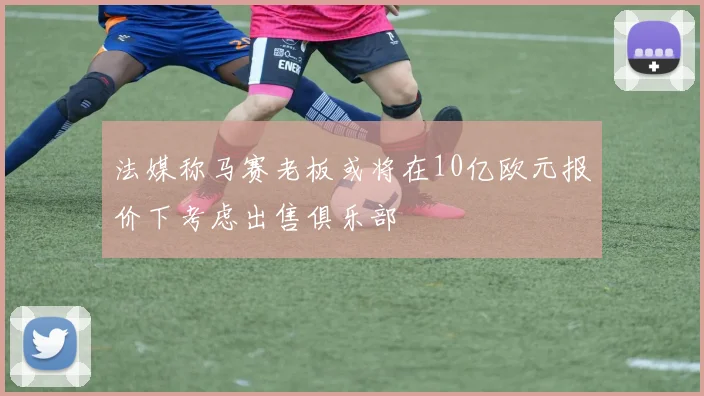 法媒称马赛老板或将在10亿欧元报价下考虑出售俱乐部