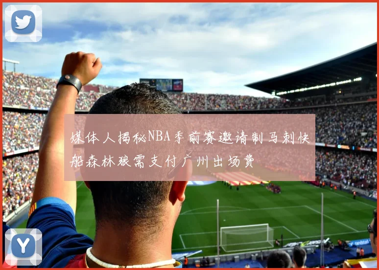 媒体人揭秘NBA季前赛邀请制马刺快船森林狼需支付广州出场费