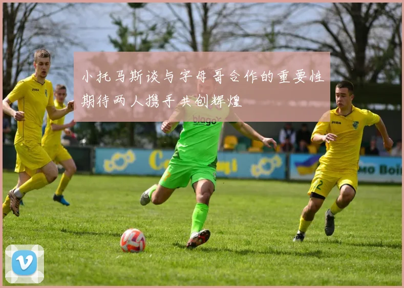 小托马斯谈与字母哥合作的重要性期待两人携手共创辉煌