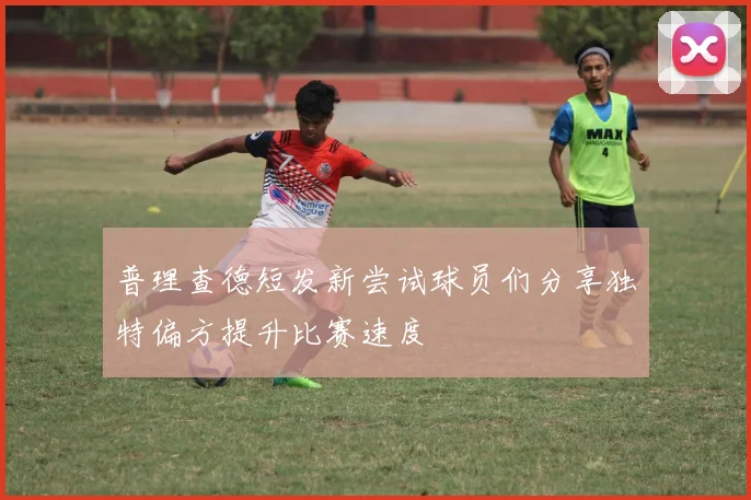 普理查德短发新尝试球员们分享独特偏方提升比赛速度