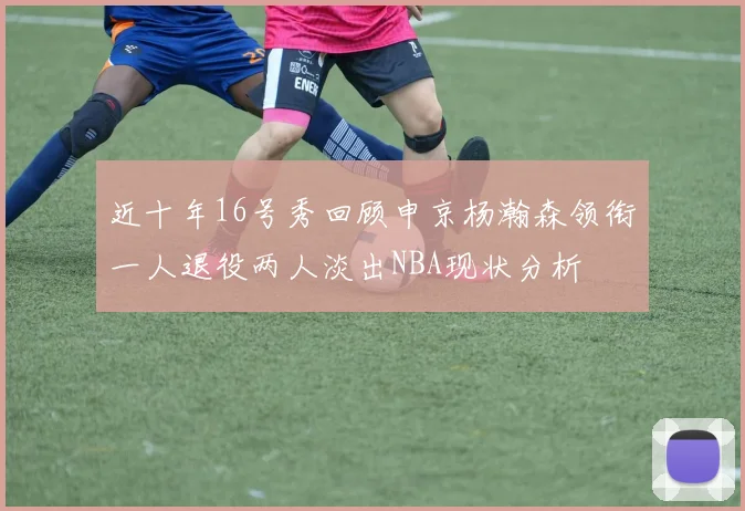 近十年16号秀回顾申京杨瀚森领衔一人退役两人淡出NBA现状分析