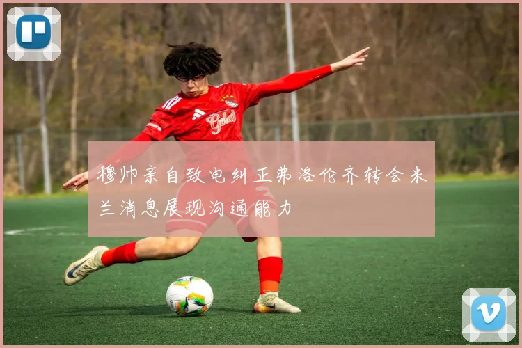 穆帅亲自致电纠正弗洛伦齐转会米兰消息展现沟通能力