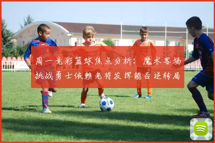 周一竞彩篮球焦点分析：魔术客场挑战勇士依赖老将发挥能否逆转局势