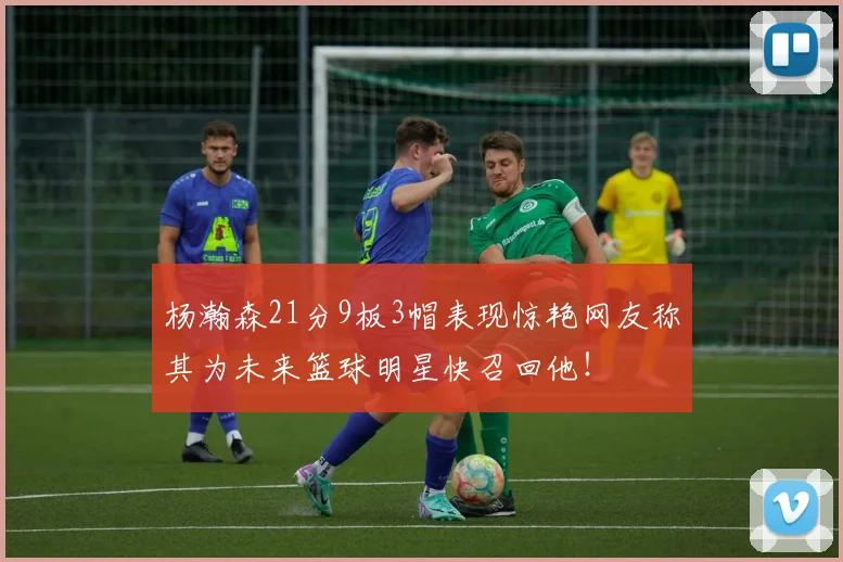 杨瀚森21分9板3帽表现惊艳网友称其为未来篮球明星快召回他！
