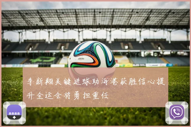 李新翔关键进球助海港获胜信心提升全运会将勇担重任