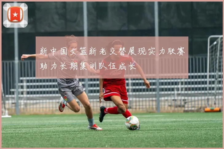 新中国女篮新老交替展现实力联赛助力长期集训队伍成长