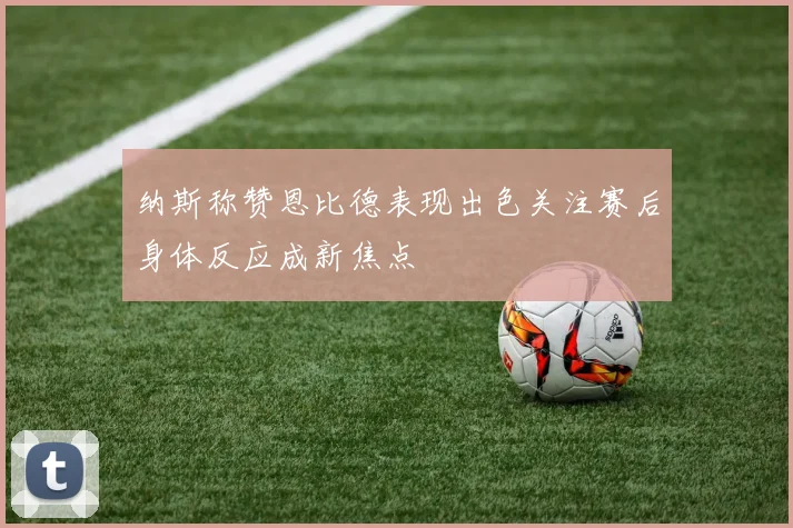 纳斯称赞恩比德表现出色关注赛后身体反应成新焦点