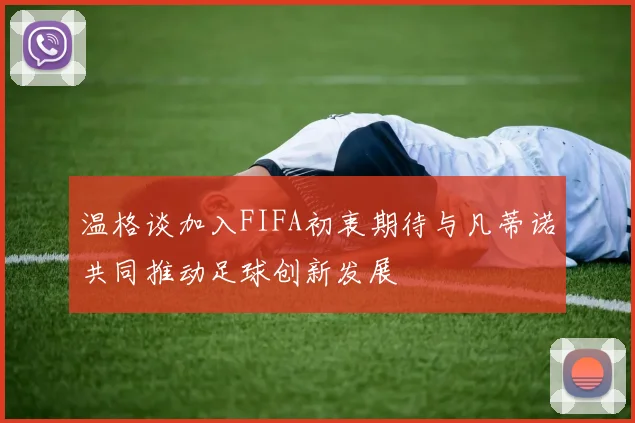 温格谈加入FIFA初衷期待与凡蒂诺共同推动足球创新发展