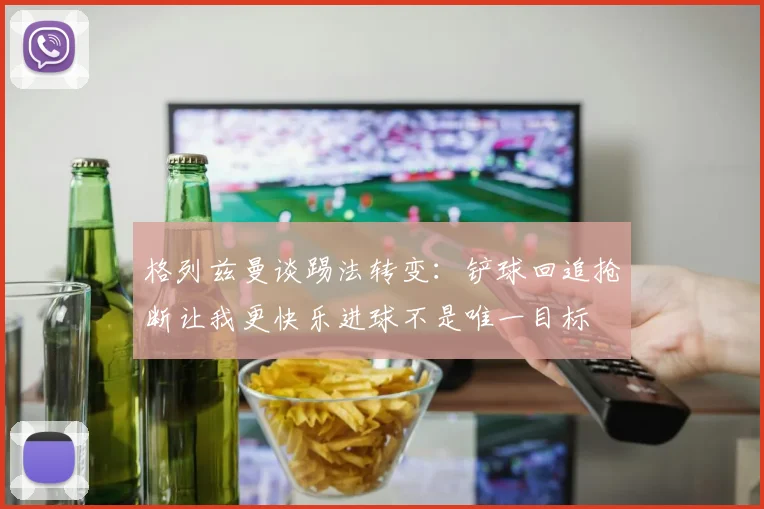 格列兹曼谈踢法转变：铲球回追抢断让我更快乐进球不是唯一目标