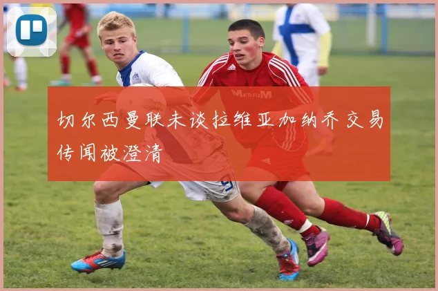 切尔西曼联未谈拉维亚加纳乔交易传闻被澄清