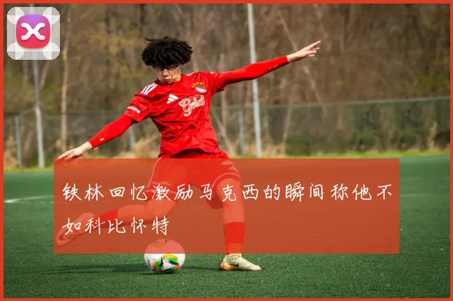 铁林回忆激励马克西的瞬间称他不如科比怀特